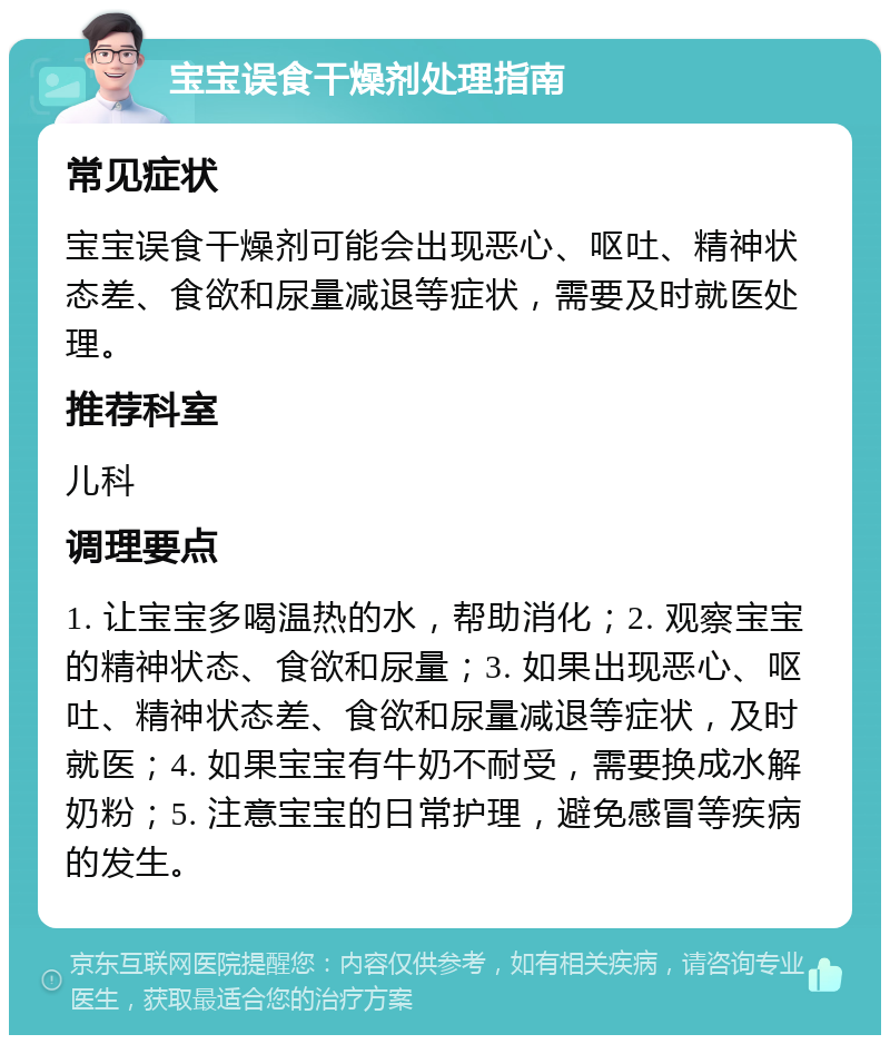 宝宝误食干燥剂处理指南 常见症状 宝宝误食干燥剂可能会出现恶心、呕吐、精神状态差、食欲和尿量减退等症状，需要及时就医处理。 推荐科室 儿科 调理要点 1. 让宝宝多喝温热的水，帮助消化；2. 观察宝宝的精神状态、食欲和尿量；3. 如果出现恶心、呕吐、精神状态差、食欲和尿量减退等症状，及时就医；4. 如果宝宝有牛奶不耐受，需要换成水解奶粉；5. 注意宝宝的日常护理，避免感冒等疾病的发生。