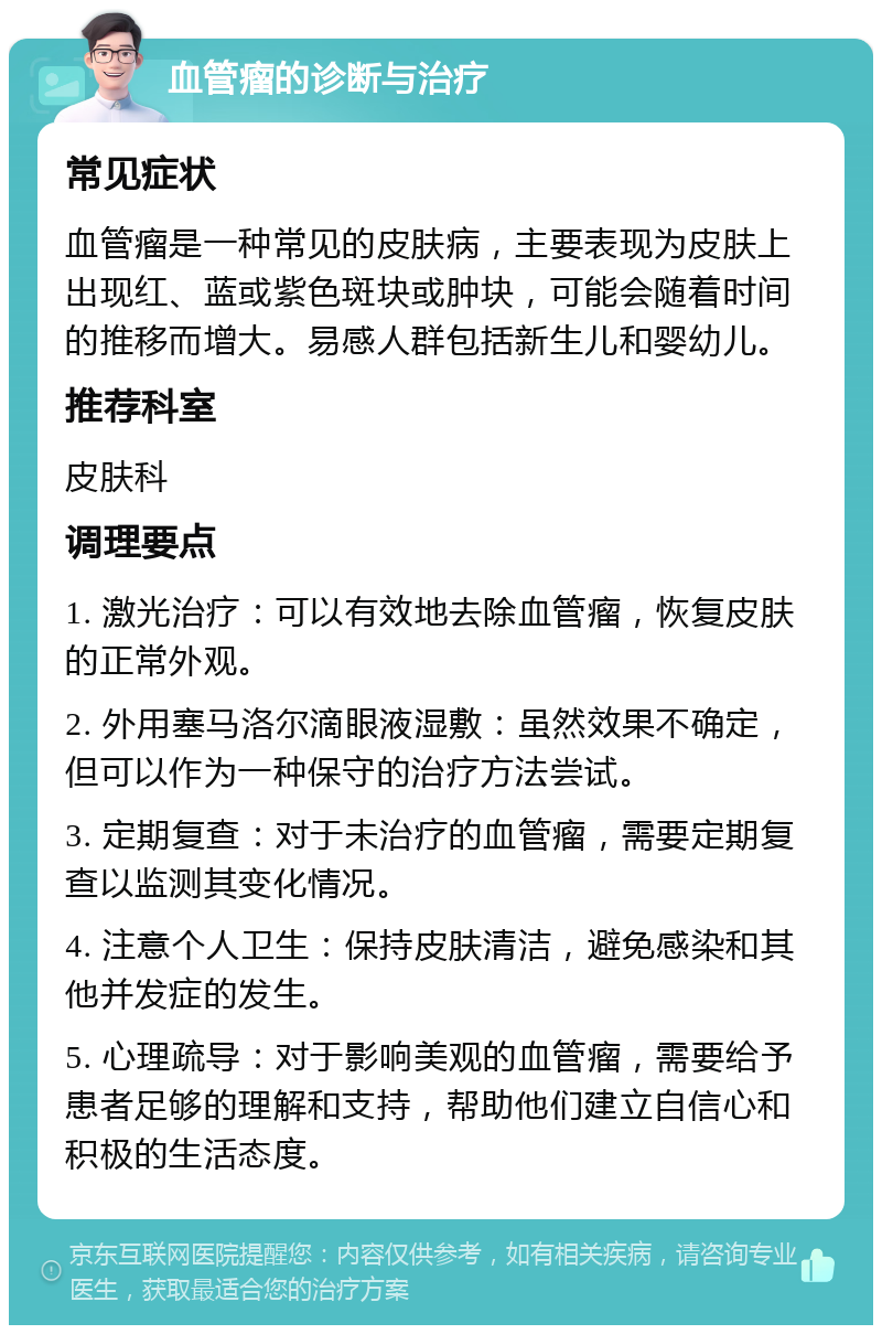 血管瘤的诊断与治疗 常见症状 血管瘤是一种常见的皮肤病，主要表现为皮肤上出现红、蓝或紫色斑块或肿块，可能会随着时间的推移而增大。易感人群包括新生儿和婴幼儿。 推荐科室 皮肤科 调理要点 1. 激光治疗：可以有效地去除血管瘤，恢复皮肤的正常外观。 2. 外用塞马洛尔滴眼液湿敷：虽然效果不确定，但可以作为一种保守的治疗方法尝试。 3. 定期复查：对于未治疗的血管瘤，需要定期复查以监测其变化情况。 4. 注意个人卫生：保持皮肤清洁，避免感染和其他并发症的发生。 5. 心理疏导：对于影响美观的血管瘤，需要给予患者足够的理解和支持，帮助他们建立自信心和积极的生活态度。