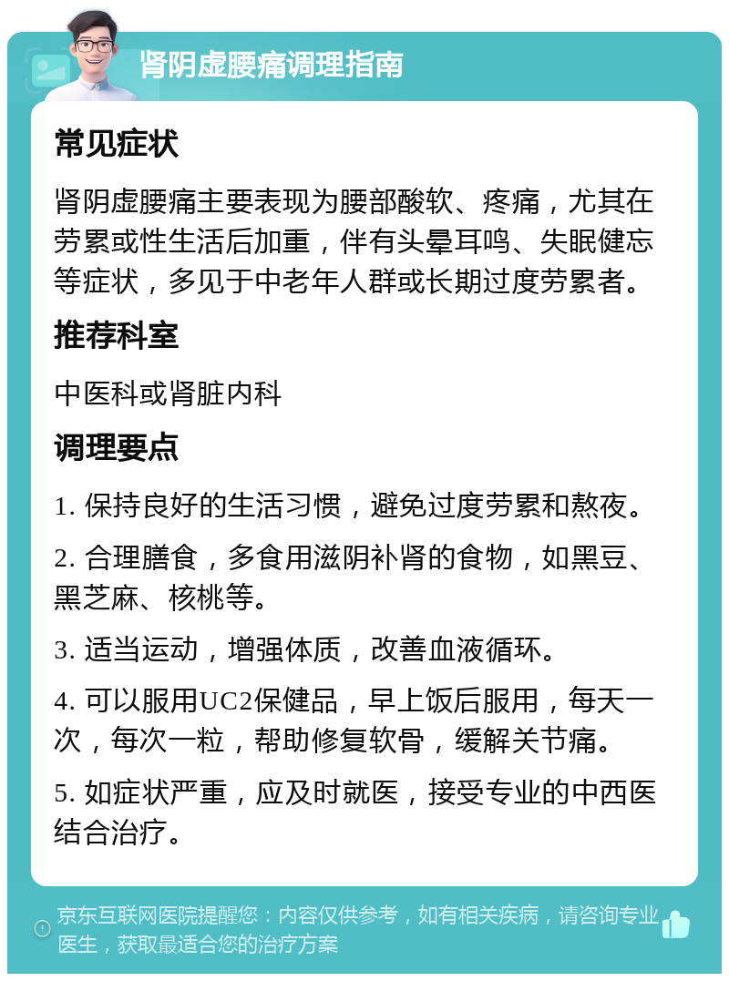 肾阴虚腰痛调理指南 常见症状 肾阴虚腰痛主要表现为腰部酸软、疼痛，尤其在劳累或性生活后加重，伴有头晕耳鸣、失眠健忘等症状，多见于中老年人群或长期过度劳累者。 推荐科室 中医科或肾脏内科 调理要点 1. 保持良好的生活习惯，避免过度劳累和熬夜。 2. 合理膳食，多食用滋阴补肾的食物，如黑豆、黑芝麻、核桃等。 3. 适当运动，增强体质，改善血液循环。 4. 可以服用UC2保健品，早上饭后服用，每天一次，每次一粒，帮助修复软骨，缓解关节痛。 5. 如症状严重，应及时就医，接受专业的中西医结合治疗。