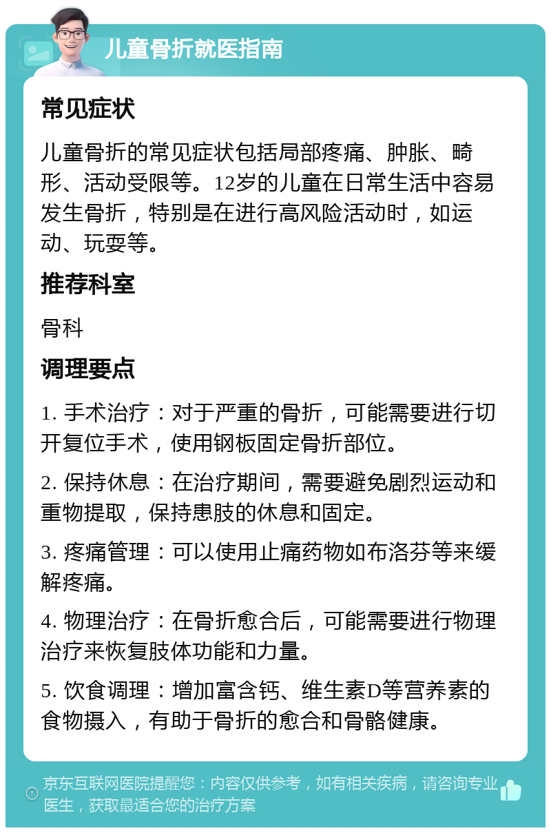 儿童骨折就医指南 常见症状 儿童骨折的常见症状包括局部疼痛、肿胀、畸形、活动受限等。12岁的儿童在日常生活中容易发生骨折，特别是在进行高风险活动时，如运动、玩耍等。 推荐科室 骨科 调理要点 1. 手术治疗：对于严重的骨折，可能需要进行切开复位手术，使用钢板固定骨折部位。 2. 保持休息：在治疗期间，需要避免剧烈运动和重物提取，保持患肢的休息和固定。 3. 疼痛管理：可以使用止痛药物如布洛芬等来缓解疼痛。 4. 物理治疗：在骨折愈合后，可能需要进行物理治疗来恢复肢体功能和力量。 5. 饮食调理：增加富含钙、维生素D等营养素的食物摄入，有助于骨折的愈合和骨骼健康。