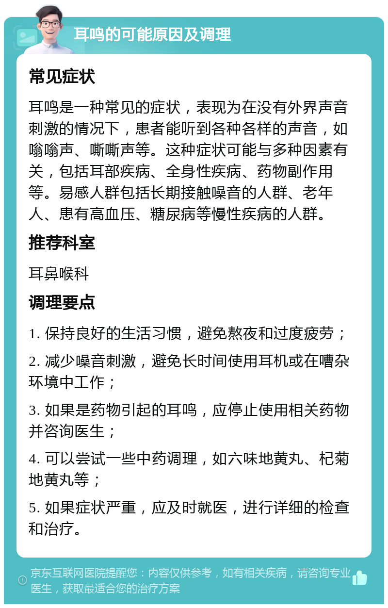 耳鸣的可能原因及调理 常见症状 耳鸣是一种常见的症状，表现为在没有外界声音刺激的情况下，患者能听到各种各样的声音，如嗡嗡声、嘶嘶声等。这种症状可能与多种因素有关，包括耳部疾病、全身性疾病、药物副作用等。易感人群包括长期接触噪音的人群、老年人、患有高血压、糖尿病等慢性疾病的人群。 推荐科室 耳鼻喉科 调理要点 1. 保持良好的生活习惯，避免熬夜和过度疲劳； 2. 减少噪音刺激，避免长时间使用耳机或在嘈杂环境中工作； 3. 如果是药物引起的耳鸣，应停止使用相关药物并咨询医生； 4. 可以尝试一些中药调理，如六味地黄丸、杞菊地黄丸等； 5. 如果症状严重，应及时就医，进行详细的检查和治疗。