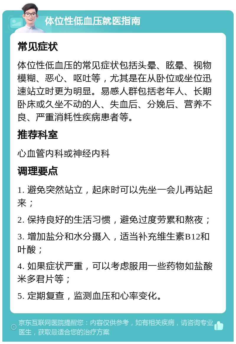 体位性低血压就医指南 常见症状 体位性低血压的常见症状包括头晕、眩晕、视物模糊、恶心、呕吐等，尤其是在从卧位或坐位迅速站立时更为明显。易感人群包括老年人、长期卧床或久坐不动的人、失血后、分娩后、营养不良、严重消耗性疾病患者等。 推荐科室 心血管内科或神经内科 调理要点 1. 避免突然站立，起床时可以先坐一会儿再站起来； 2. 保持良好的生活习惯，避免过度劳累和熬夜； 3. 增加盐分和水分摄入，适当补充维生素B12和叶酸； 4. 如果症状严重，可以考虑服用一些药物如盐酸米多君片等； 5. 定期复查，监测血压和心率变化。