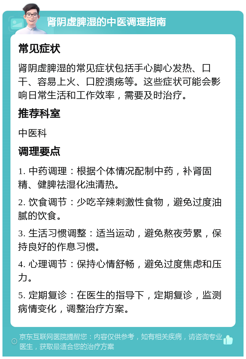 肾阴虚脾湿的中医调理指南 常见症状 肾阴虚脾湿的常见症状包括手心脚心发热、口干、容易上火、口腔溃疡等。这些症状可能会影响日常生活和工作效率，需要及时治疗。 推荐科室 中医科 调理要点 1. 中药调理：根据个体情况配制中药，补肾固精、健脾祛湿化浊清热。 2. 饮食调节：少吃辛辣刺激性食物，避免过度油腻的饮食。 3. 生活习惯调整：适当运动，避免熬夜劳累，保持良好的作息习惯。 4. 心理调节：保持心情舒畅，避免过度焦虑和压力。 5. 定期复诊：在医生的指导下，定期复诊，监测病情变化，调整治疗方案。