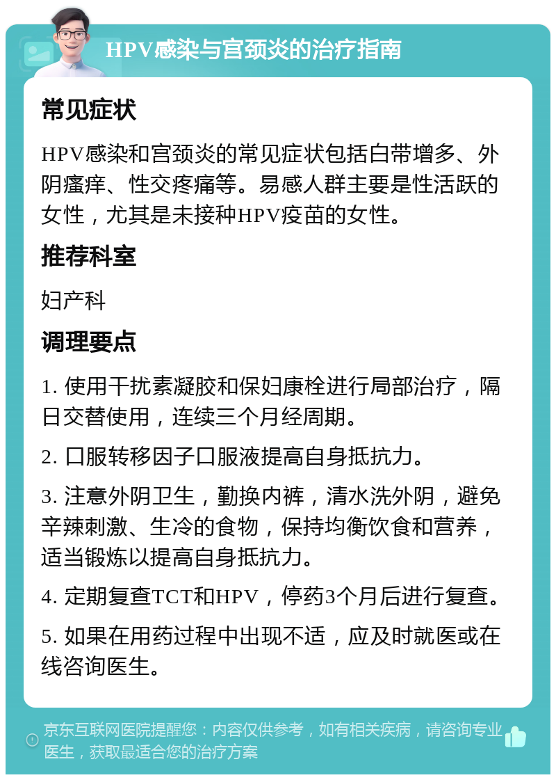 HPV感染与宫颈炎的治疗指南 常见症状 HPV感染和宫颈炎的常见症状包括白带增多、外阴瘙痒、性交疼痛等。易感人群主要是性活跃的女性，尤其是未接种HPV疫苗的女性。 推荐科室 妇产科 调理要点 1. 使用干扰素凝胶和保妇康栓进行局部治疗，隔日交替使用，连续三个月经周期。 2. 口服转移因子口服液提高自身抵抗力。 3. 注意外阴卫生，勤换内裤，清水洗外阴，避免辛辣刺激、生冷的食物，保持均衡饮食和营养，适当锻炼以提高自身抵抗力。 4. 定期复查TCT和HPV，停药3个月后进行复查。 5. 如果在用药过程中出现不适，应及时就医或在线咨询医生。