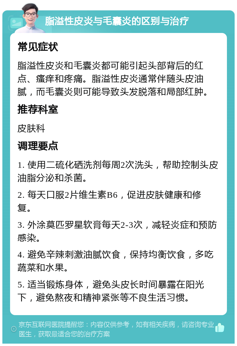 脂溢性皮炎与毛囊炎的区别与治疗 常见症状 脂溢性皮炎和毛囊炎都可能引起头部背后的红点、瘙痒和疼痛。脂溢性皮炎通常伴随头皮油腻，而毛囊炎则可能导致头发脱落和局部红肿。 推荐科室 皮肤科 调理要点 1. 使用二硫化硒洗剂每周2次洗头，帮助控制头皮油脂分泌和杀菌。 2. 每天口服2片维生素B6，促进皮肤健康和修复。 3. 外涂莫匹罗星软膏每天2-3次，减轻炎症和预防感染。 4. 避免辛辣刺激油腻饮食，保持均衡饮食，多吃蔬菜和水果。 5. 适当锻炼身体，避免头皮长时间暴露在阳光下，避免熬夜和精神紧张等不良生活习惯。