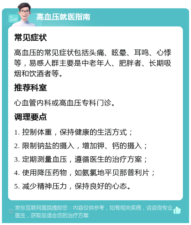 高血压就医指南 常见症状 高血压的常见症状包括头痛、眩晕、耳鸣、心悸等，易感人群主要是中老年人、肥胖者、长期吸烟和饮酒者等。 推荐科室 心血管内科或高血压专科门诊。 调理要点 1. 控制体重，保持健康的生活方式； 2. 限制钠盐的摄入，增加钾、钙的摄入； 3. 定期测量血压，遵循医生的治疗方案； 4. 使用降压药物，如氨氯地平贝那普利片； 5. 减少精神压力，保持良好的心态。