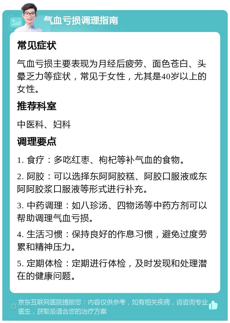 气血亏损调理指南 常见症状 气血亏损主要表现为月经后疲劳、面色苍白、头晕乏力等症状，常见于女性，尤其是40岁以上的女性。 推荐科室 中医科、妇科 调理要点 1. 食疗：多吃红枣、枸杞等补气血的食物。 2. 阿胶：可以选择东阿阿胶糕、阿胶口服液或东阿阿胶浆口服液等形式进行补充。 3. 中药调理：如八珍汤、四物汤等中药方剂可以帮助调理气血亏损。 4. 生活习惯：保持良好的作息习惯，避免过度劳累和精神压力。 5. 定期体检：定期进行体检，及时发现和处理潜在的健康问题。