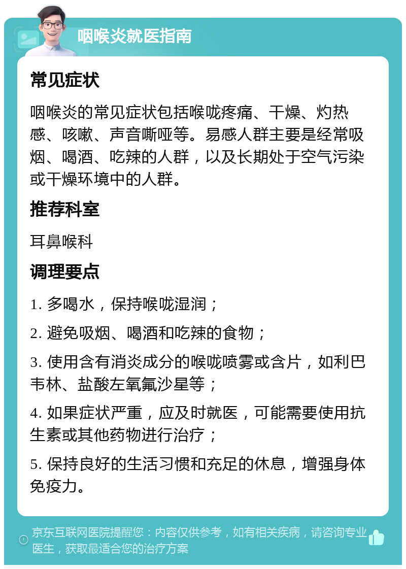 咽喉炎就医指南 常见症状 咽喉炎的常见症状包括喉咙疼痛、干燥、灼热感、咳嗽、声音嘶哑等。易感人群主要是经常吸烟、喝酒、吃辣的人群，以及长期处于空气污染或干燥环境中的人群。 推荐科室 耳鼻喉科 调理要点 1. 多喝水，保持喉咙湿润； 2. 避免吸烟、喝酒和吃辣的食物； 3. 使用含有消炎成分的喉咙喷雾或含片，如利巴韦林、盐酸左氧氟沙星等； 4. 如果症状严重，应及时就医，可能需要使用抗生素或其他药物进行治疗； 5. 保持良好的生活习惯和充足的休息，增强身体免疫力。