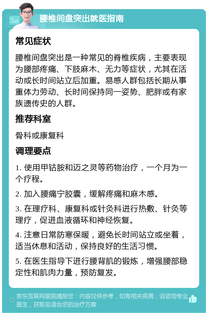 腰椎间盘突出就医指南 常见症状 腰椎间盘突出是一种常见的脊椎疾病，主要表现为腰部疼痛、下肢麻木、无力等症状，尤其在活动或长时间站立后加重。易感人群包括长期从事重体力劳动、长时间保持同一姿势、肥胖或有家族遗传史的人群。 推荐科室 骨科或康复科 调理要点 1. 使用甲钴胺和迈之灵等药物治疗，一个月为一个疗程。 2. 加入腰痛宁胶囊，缓解疼痛和麻木感。 3. 在理疗科、康复科或针灸科进行热敷、针灸等理疗，促进血液循环和神经恢复。 4. 注意日常防寒保暖，避免长时间站立或坐着，适当休息和活动，保持良好的生活习惯。 5. 在医生指导下进行腰背肌的锻炼，增强腰部稳定性和肌肉力量，预防复发。