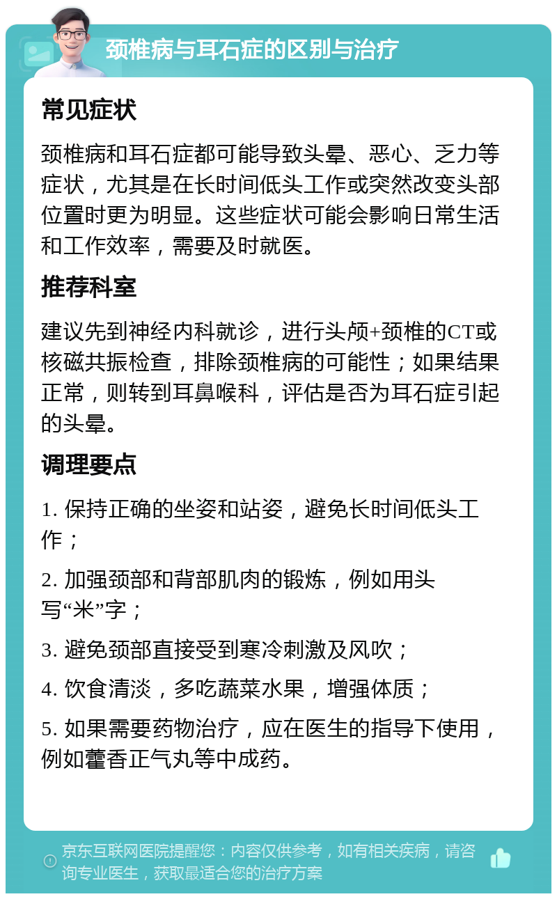 颈椎病与耳石症的区别与治疗 常见症状 颈椎病和耳石症都可能导致头晕、恶心、乏力等症状，尤其是在长时间低头工作或突然改变头部位置时更为明显。这些症状可能会影响日常生活和工作效率，需要及时就医。 推荐科室 建议先到神经内科就诊，进行头颅+颈椎的CT或核磁共振检查，排除颈椎病的可能性；如果结果正常，则转到耳鼻喉科，评估是否为耳石症引起的头晕。 调理要点 1. 保持正确的坐姿和站姿，避免长时间低头工作； 2. 加强颈部和背部肌肉的锻炼，例如用头写“米”字； 3. 避免颈部直接受到寒冷刺激及风吹； 4. 饮食清淡，多吃蔬菜水果，增强体质； 5. 如果需要药物治疗，应在医生的指导下使用，例如藿香正气丸等中成药。