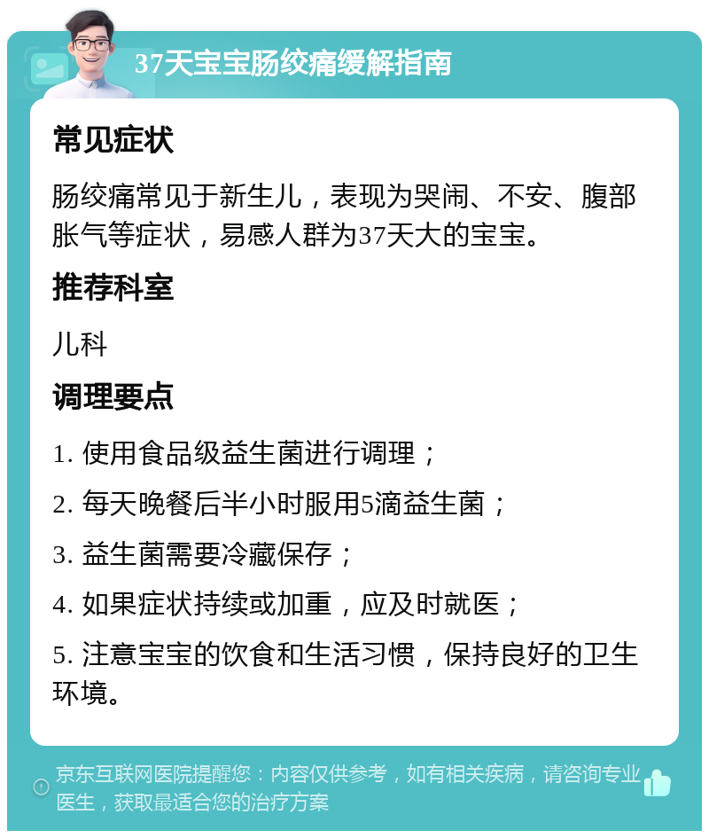 37天宝宝肠绞痛缓解指南 常见症状 肠绞痛常见于新生儿，表现为哭闹、不安、腹部胀气等症状，易感人群为37天大的宝宝。 推荐科室 儿科 调理要点 1. 使用食品级益生菌进行调理； 2. 每天晚餐后半小时服用5滴益生菌； 3. 益生菌需要冷藏保存； 4. 如果症状持续或加重，应及时就医； 5. 注意宝宝的饮食和生活习惯，保持良好的卫生环境。