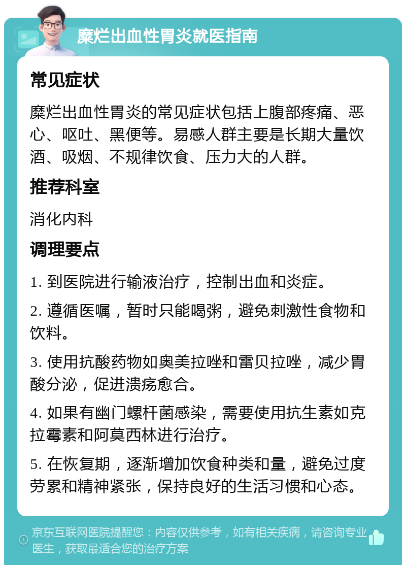 糜烂出血性胃炎就医指南 常见症状 糜烂出血性胃炎的常见症状包括上腹部疼痛、恶心、呕吐、黑便等。易感人群主要是长期大量饮酒、吸烟、不规律饮食、压力大的人群。 推荐科室 消化内科 调理要点 1. 到医院进行输液治疗，控制出血和炎症。 2. 遵循医嘱，暂时只能喝粥，避免刺激性食物和饮料。 3. 使用抗酸药物如奥美拉唑和雷贝拉唑，减少胃酸分泌，促进溃疡愈合。 4. 如果有幽门螺杆菌感染，需要使用抗生素如克拉霉素和阿莫西林进行治疗。 5. 在恢复期，逐渐增加饮食种类和量，避免过度劳累和精神紧张，保持良好的生活习惯和心态。