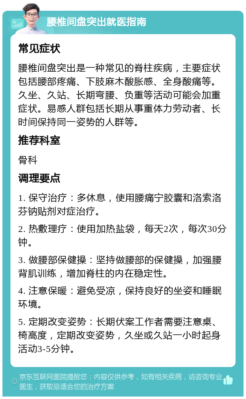 腰椎间盘突出就医指南 常见症状 腰椎间盘突出是一种常见的脊柱疾病，主要症状包括腰部疼痛、下肢麻木酸胀感、全身酸痛等。久坐、久站、长期弯腰、负重等活动可能会加重症状。易感人群包括长期从事重体力劳动者、长时间保持同一姿势的人群等。 推荐科室 骨科 调理要点 1. 保守治疗：多休息，使用腰痛宁胶囊和洛索洛芬钠贴剂对症治疗。 2. 热敷理疗：使用加热盐袋，每天2次，每次30分钟。 3. 做腰部保健操：坚持做腰部的保健操，加强腰背肌训练，增加脊柱的内在稳定性。 4. 注意保暖：避免受凉，保持良好的坐姿和睡眠环境。 5. 定期改变姿势：长期伏案工作者需要注意桌、椅高度，定期改变姿势，久坐或久站一小时起身活动3-5分钟。