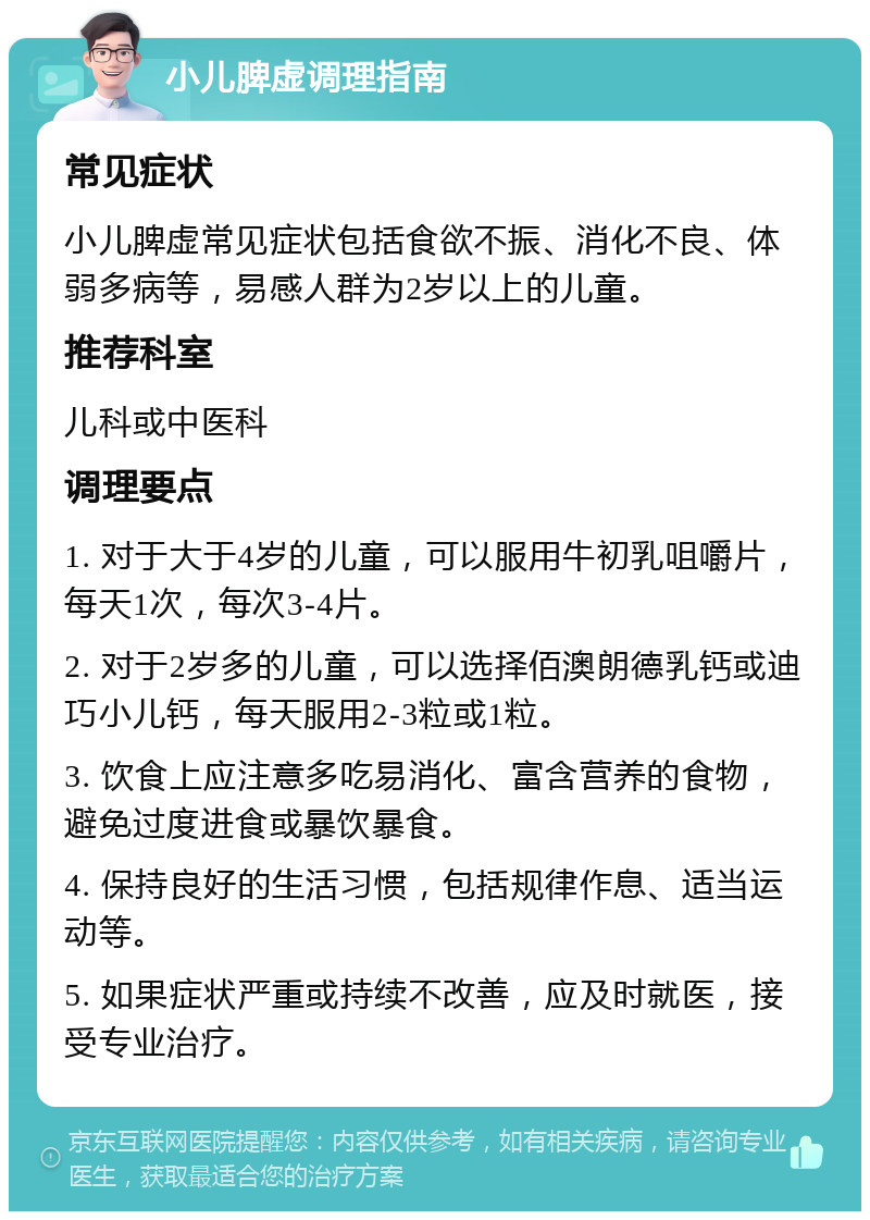 小儿脾虚调理指南 常见症状 小儿脾虚常见症状包括食欲不振、消化不良、体弱多病等，易感人群为2岁以上的儿童。 推荐科室 儿科或中医科 调理要点 1. 对于大于4岁的儿童，可以服用牛初乳咀嚼片，每天1次，每次3-4片。 2. 对于2岁多的儿童，可以选择佰澳朗德乳钙或迪巧小儿钙，每天服用2-3粒或1粒。 3. 饮食上应注意多吃易消化、富含营养的食物，避免过度进食或暴饮暴食。 4. 保持良好的生活习惯，包括规律作息、适当运动等。 5. 如果症状严重或持续不改善，应及时就医，接受专业治疗。