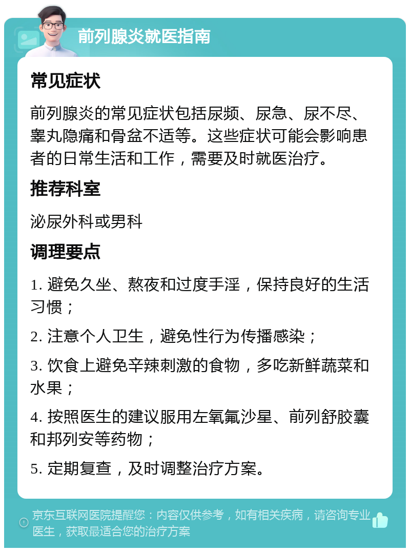 前列腺炎就医指南 常见症状 前列腺炎的常见症状包括尿频、尿急、尿不尽、睾丸隐痛和骨盆不适等。这些症状可能会影响患者的日常生活和工作，需要及时就医治疗。 推荐科室 泌尿外科或男科 调理要点 1. 避免久坐、熬夜和过度手淫，保持良好的生活习惯； 2. 注意个人卫生，避免性行为传播感染； 3. 饮食上避免辛辣刺激的食物，多吃新鲜蔬菜和水果； 4. 按照医生的建议服用左氧氟沙星、前列舒胶囊和邦列安等药物； 5. 定期复查，及时调整治疗方案。