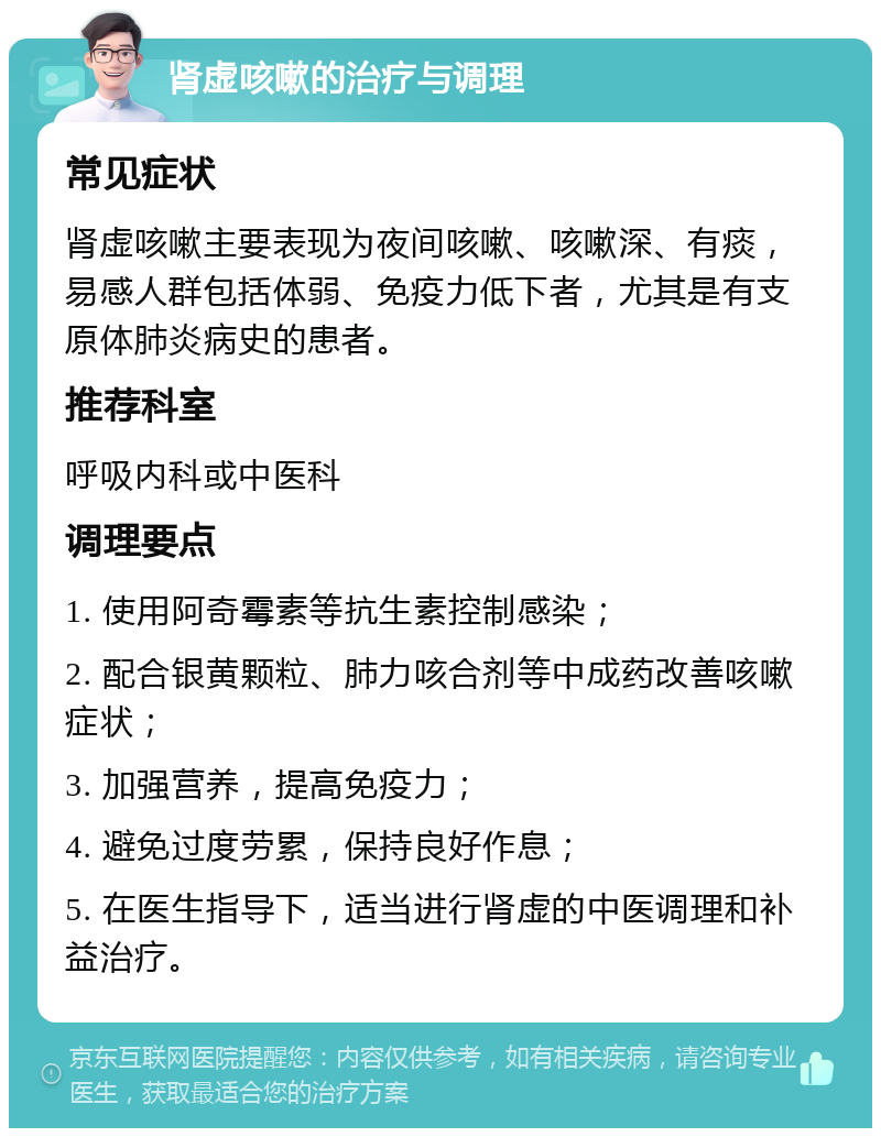 肾虚咳嗽的治疗与调理 常见症状 肾虚咳嗽主要表现为夜间咳嗽、咳嗽深、有痰，易感人群包括体弱、免疫力低下者，尤其是有支原体肺炎病史的患者。 推荐科室 呼吸内科或中医科 调理要点 1. 使用阿奇霉素等抗生素控制感染； 2. 配合银黄颗粒、肺力咳合剂等中成药改善咳嗽症状； 3. 加强营养，提高免疫力； 4. 避免过度劳累，保持良好作息； 5. 在医生指导下，适当进行肾虚的中医调理和补益治疗。