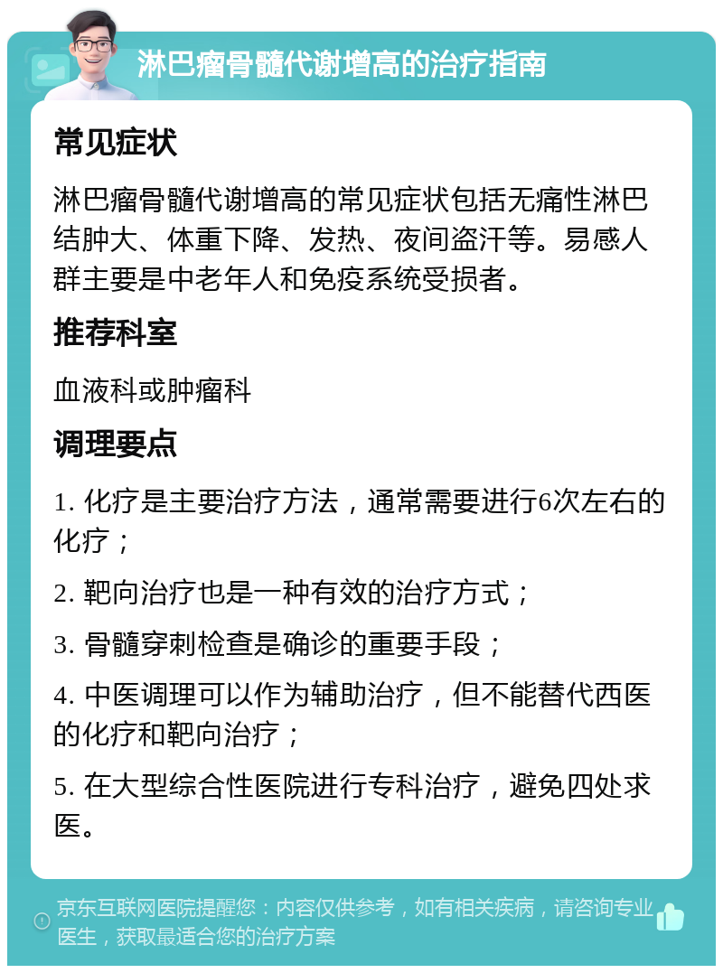 淋巴瘤骨髓代谢增高的治疗指南 常见症状 淋巴瘤骨髓代谢增高的常见症状包括无痛性淋巴结肿大、体重下降、发热、夜间盗汗等。易感人群主要是中老年人和免疫系统受损者。 推荐科室 血液科或肿瘤科 调理要点 1. 化疗是主要治疗方法，通常需要进行6次左右的化疗； 2. 靶向治疗也是一种有效的治疗方式； 3. 骨髓穿刺检查是确诊的重要手段； 4. 中医调理可以作为辅助治疗，但不能替代西医的化疗和靶向治疗； 5. 在大型综合性医院进行专科治疗，避免四处求医。