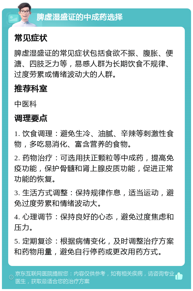 脾虚湿盛证的中成药选择 常见症状 脾虚湿盛证的常见症状包括食欲不振、腹胀、便溏、四肢乏力等，易感人群为长期饮食不规律、过度劳累或情绪波动大的人群。 推荐科室 中医科 调理要点 1. 饮食调理：避免生冷、油腻、辛辣等刺激性食物，多吃易消化、富含营养的食物。 2. 药物治疗：可选用扶正颗粒等中成药，提高免疫功能，保护骨髓和肾上腺皮质功能，促进正常功能的恢复。 3. 生活方式调整：保持规律作息，适当运动，避免过度劳累和情绪波动大。 4. 心理调节：保持良好的心态，避免过度焦虑和压力。 5. 定期复诊：根据病情变化，及时调整治疗方案和药物用量，避免自行停药或更改用药方式。