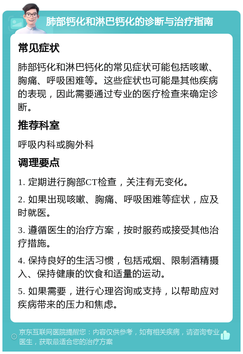 肺部钙化和淋巴钙化的诊断与治疗指南 常见症状 肺部钙化和淋巴钙化的常见症状可能包括咳嗽、胸痛、呼吸困难等。这些症状也可能是其他疾病的表现，因此需要通过专业的医疗检查来确定诊断。 推荐科室 呼吸内科或胸外科 调理要点 1. 定期进行胸部CT检查，关注有无变化。 2. 如果出现咳嗽、胸痛、呼吸困难等症状，应及时就医。 3. 遵循医生的治疗方案，按时服药或接受其他治疗措施。 4. 保持良好的生活习惯，包括戒烟、限制酒精摄入、保持健康的饮食和适量的运动。 5. 如果需要，进行心理咨询或支持，以帮助应对疾病带来的压力和焦虑。