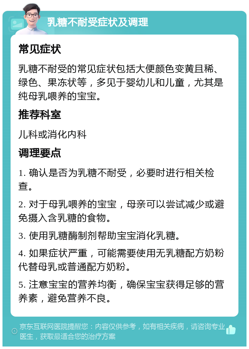 乳糖不耐受症状及调理 常见症状 乳糖不耐受的常见症状包括大便颜色变黄且稀、绿色、果冻状等，多见于婴幼儿和儿童，尤其是纯母乳喂养的宝宝。 推荐科室 儿科或消化内科 调理要点 1. 确认是否为乳糖不耐受，必要时进行相关检查。 2. 对于母乳喂养的宝宝，母亲可以尝试减少或避免摄入含乳糖的食物。 3. 使用乳糖酶制剂帮助宝宝消化乳糖。 4. 如果症状严重，可能需要使用无乳糖配方奶粉代替母乳或普通配方奶粉。 5. 注意宝宝的营养均衡，确保宝宝获得足够的营养素，避免营养不良。