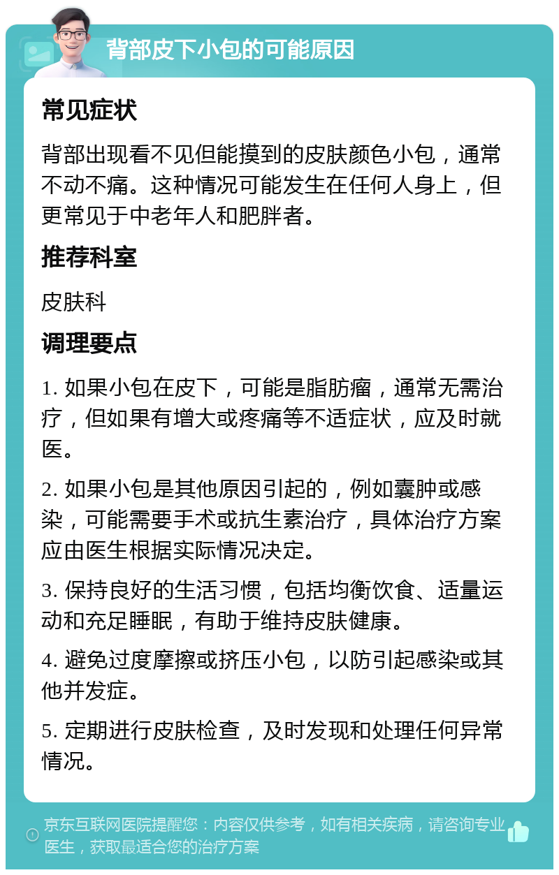 背部皮下小包的可能原因 常见症状 背部出现看不见但能摸到的皮肤颜色小包，通常不动不痛。这种情况可能发生在任何人身上，但更常见于中老年人和肥胖者。 推荐科室 皮肤科 调理要点 1. 如果小包在皮下，可能是脂肪瘤，通常无需治疗，但如果有增大或疼痛等不适症状，应及时就医。 2. 如果小包是其他原因引起的，例如囊肿或感染，可能需要手术或抗生素治疗，具体治疗方案应由医生根据实际情况决定。 3. 保持良好的生活习惯，包括均衡饮食、适量运动和充足睡眠，有助于维持皮肤健康。 4. 避免过度摩擦或挤压小包，以防引起感染或其他并发症。 5. 定期进行皮肤检查，及时发现和处理任何异常情况。