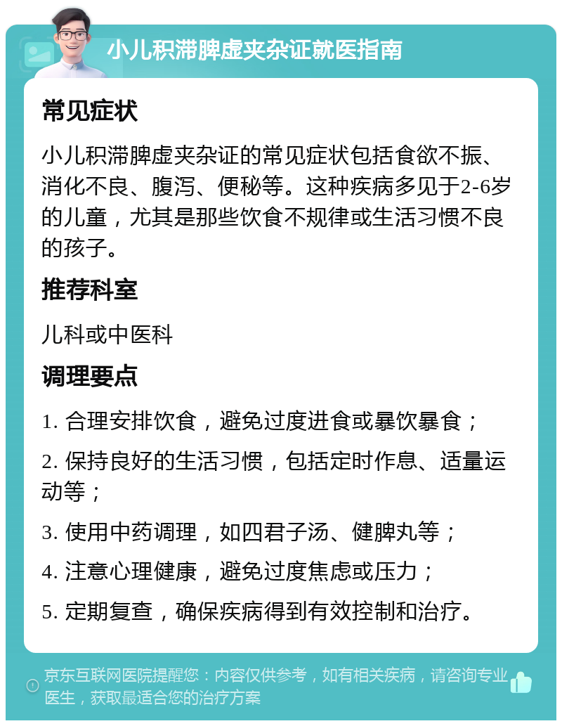 小儿积滞脾虚夹杂证就医指南 常见症状 小儿积滞脾虚夹杂证的常见症状包括食欲不振、消化不良、腹泻、便秘等。这种疾病多见于2-6岁的儿童，尤其是那些饮食不规律或生活习惯不良的孩子。 推荐科室 儿科或中医科 调理要点 1. 合理安排饮食，避免过度进食或暴饮暴食； 2. 保持良好的生活习惯，包括定时作息、适量运动等； 3. 使用中药调理，如四君子汤、健脾丸等； 4. 注意心理健康，避免过度焦虑或压力； 5. 定期复查，确保疾病得到有效控制和治疗。