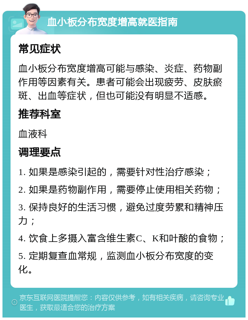 血小板分布宽度增高就医指南 常见症状 血小板分布宽度增高可能与感染、炎症、药物副作用等因素有关。患者可能会出现疲劳、皮肤瘀斑、出血等症状，但也可能没有明显不适感。 推荐科室 血液科 调理要点 1. 如果是感染引起的，需要针对性治疗感染； 2. 如果是药物副作用，需要停止使用相关药物； 3. 保持良好的生活习惯，避免过度劳累和精神压力； 4. 饮食上多摄入富含维生素C、K和叶酸的食物； 5. 定期复查血常规，监测血小板分布宽度的变化。