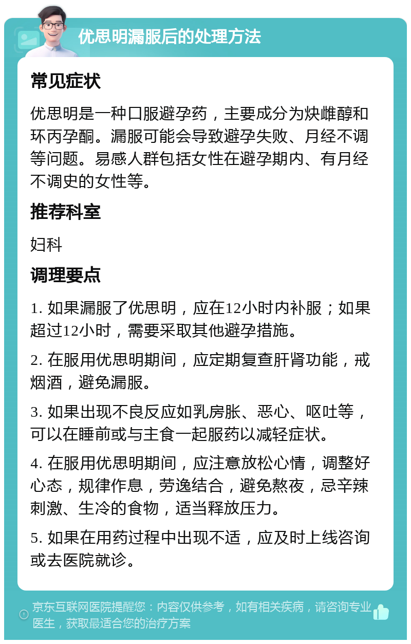 优思明漏服后的处理方法 常见症状 优思明是一种口服避孕药，主要成分为炔雌醇和环丙孕酮。漏服可能会导致避孕失败、月经不调等问题。易感人群包括女性在避孕期内、有月经不调史的女性等。 推荐科室 妇科 调理要点 1. 如果漏服了优思明，应在12小时内补服；如果超过12小时，需要采取其他避孕措施。 2. 在服用优思明期间，应定期复查肝肾功能，戒烟酒，避免漏服。 3. 如果出现不良反应如乳房胀、恶心、呕吐等，可以在睡前或与主食一起服药以减轻症状。 4. 在服用优思明期间，应注意放松心情，调整好心态，规律作息，劳逸结合，避免熬夜，忌辛辣刺激、生冷的食物，适当释放压力。 5. 如果在用药过程中出现不适，应及时上线咨询或去医院就诊。