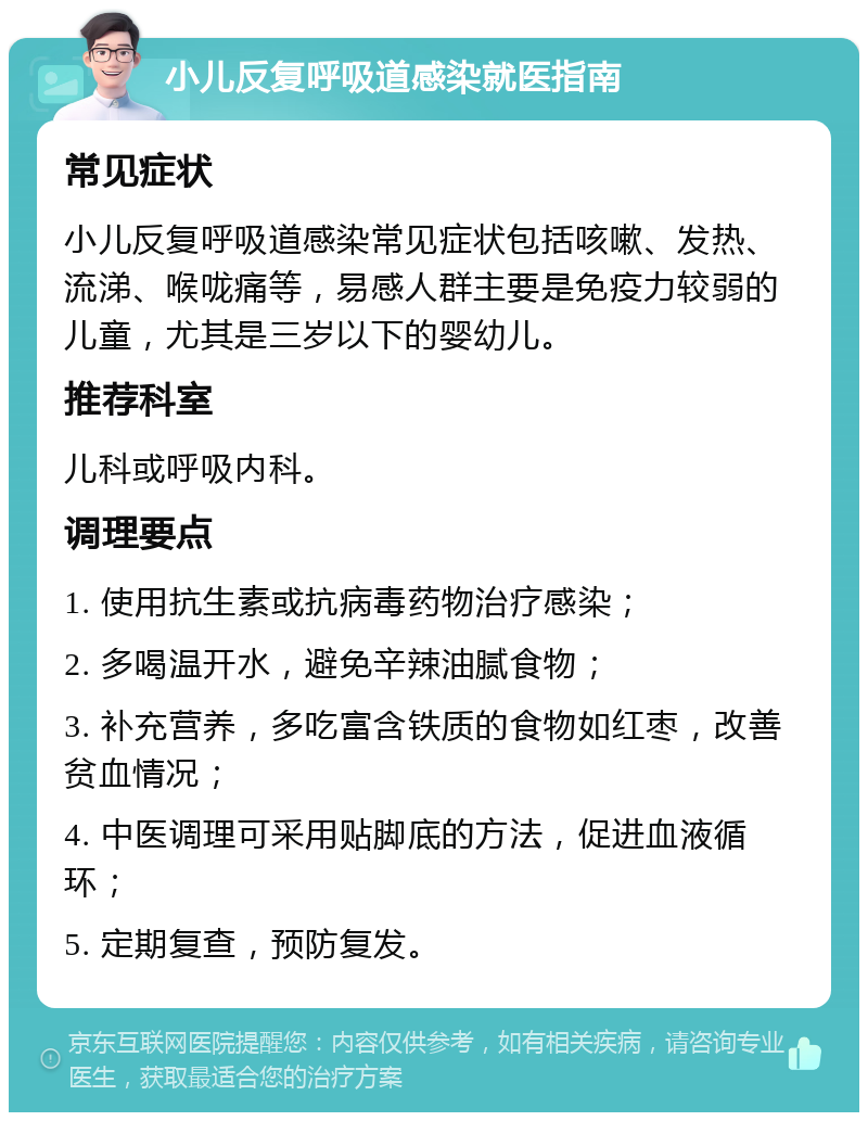 小儿反复呼吸道感染就医指南 常见症状 小儿反复呼吸道感染常见症状包括咳嗽、发热、流涕、喉咙痛等，易感人群主要是免疫力较弱的儿童，尤其是三岁以下的婴幼儿。 推荐科室 儿科或呼吸内科。 调理要点 1. 使用抗生素或抗病毒药物治疗感染； 2. 多喝温开水，避免辛辣油腻食物； 3. 补充营养，多吃富含铁质的食物如红枣，改善贫血情况； 4. 中医调理可采用贴脚底的方法，促进血液循环； 5. 定期复查，预防复发。