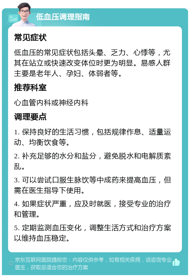 低血压调理指南 常见症状 低血压的常见症状包括头晕、乏力、心悸等，尤其在站立或快速改变体位时更为明显。易感人群主要是老年人、孕妇、体弱者等。 推荐科室 心血管内科或神经内科 调理要点 1. 保持良好的生活习惯，包括规律作息、适量运动、均衡饮食等。 2. 补充足够的水分和盐分，避免脱水和电解质紊乱。 3. 可以尝试口服生脉饮等中成药来提高血压，但需在医生指导下使用。 4. 如果症状严重，应及时就医，接受专业的治疗和管理。 5. 定期监测血压变化，调整生活方式和治疗方案以维持血压稳定。