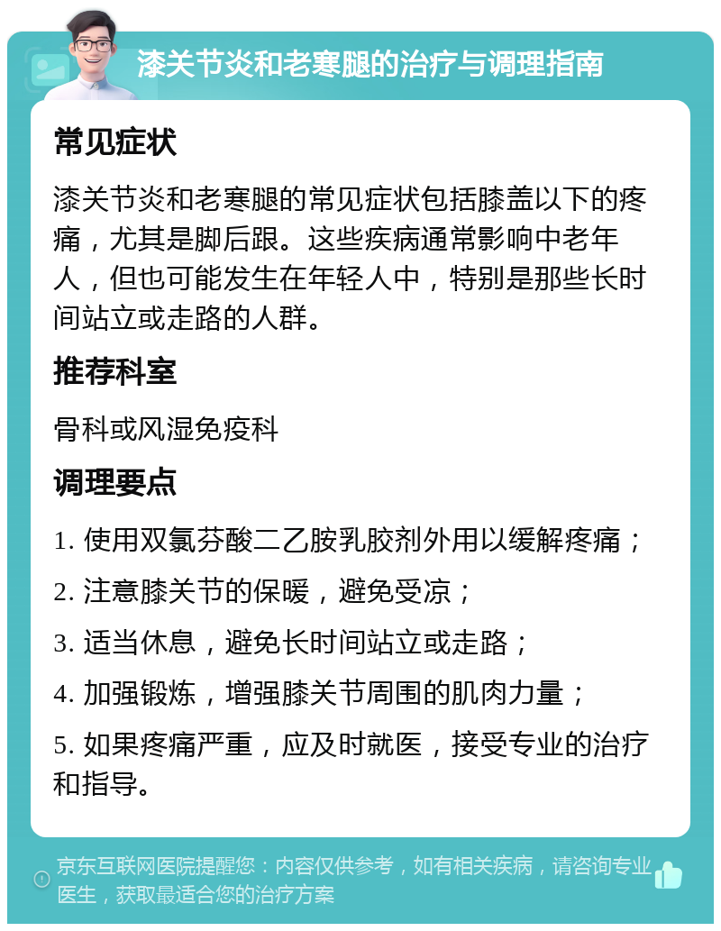 漆关节炎和老寒腿的治疗与调理指南 常见症状 漆关节炎和老寒腿的常见症状包括膝盖以下的疼痛，尤其是脚后跟。这些疾病通常影响中老年人，但也可能发生在年轻人中，特别是那些长时间站立或走路的人群。 推荐科室 骨科或风湿免疫科 调理要点 1. 使用双氯芬酸二乙胺乳胶剂外用以缓解疼痛； 2. 注意膝关节的保暖，避免受凉； 3. 适当休息，避免长时间站立或走路； 4. 加强锻炼，增强膝关节周围的肌肉力量； 5. 如果疼痛严重，应及时就医，接受专业的治疗和指导。