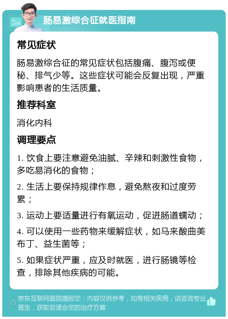 肠易激综合征就医指南 常见症状 肠易激综合征的常见症状包括腹痛、腹泻或便秘、排气少等。这些症状可能会反复出现，严重影响患者的生活质量。 推荐科室 消化内科 调理要点 1. 饮食上要注意避免油腻、辛辣和刺激性食物，多吃易消化的食物； 2. 生活上要保持规律作息，避免熬夜和过度劳累； 3. 运动上要适量进行有氧运动，促进肠道蠕动； 4. 可以使用一些药物来缓解症状，如马来酸曲美布丁、益生菌等； 5. 如果症状严重，应及时就医，进行肠镜等检查，排除其他疾病的可能。