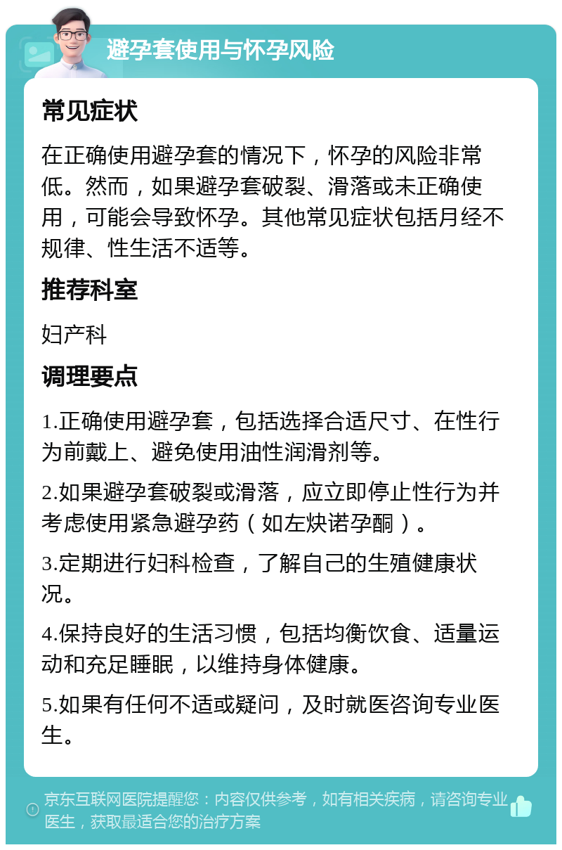 避孕套使用与怀孕风险 常见症状 在正确使用避孕套的情况下，怀孕的风险非常低。然而，如果避孕套破裂、滑落或未正确使用，可能会导致怀孕。其他常见症状包括月经不规律、性生活不适等。 推荐科室 妇产科 调理要点 1.正确使用避孕套，包括选择合适尺寸、在性行为前戴上、避免使用油性润滑剂等。 2.如果避孕套破裂或滑落，应立即停止性行为并考虑使用紧急避孕药（如左炔诺孕酮）。 3.定期进行妇科检查，了解自己的生殖健康状况。 4.保持良好的生活习惯，包括均衡饮食、适量运动和充足睡眠，以维持身体健康。 5.如果有任何不适或疑问，及时就医咨询专业医生。