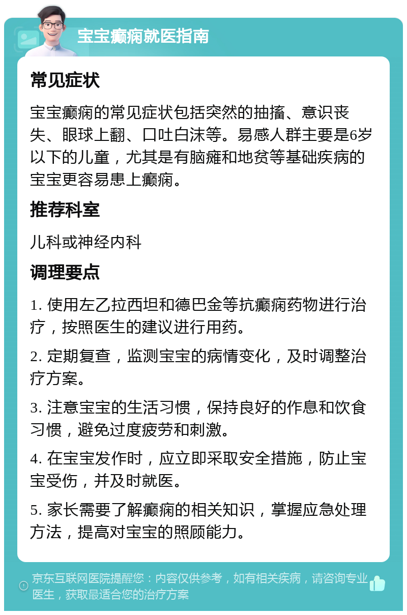 宝宝癫痫就医指南 常见症状 宝宝癫痫的常见症状包括突然的抽搐、意识丧失、眼球上翻、口吐白沫等。易感人群主要是6岁以下的儿童，尤其是有脑瘫和地贫等基础疾病的宝宝更容易患上癫痫。 推荐科室 儿科或神经内科 调理要点 1. 使用左乙拉西坦和德巴金等抗癫痫药物进行治疗，按照医生的建议进行用药。 2. 定期复查，监测宝宝的病情变化，及时调整治疗方案。 3. 注意宝宝的生活习惯，保持良好的作息和饮食习惯，避免过度疲劳和刺激。 4. 在宝宝发作时，应立即采取安全措施，防止宝宝受伤，并及时就医。 5. 家长需要了解癫痫的相关知识，掌握应急处理方法，提高对宝宝的照顾能力。