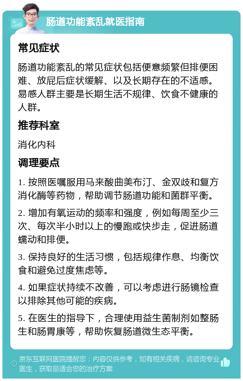 肠道功能紊乱就医指南 常见症状 肠道功能紊乱的常见症状包括便意频繁但排便困难、放屁后症状缓解、以及长期存在的不适感。易感人群主要是长期生活不规律、饮食不健康的人群。 推荐科室 消化内科 调理要点 1. 按照医嘱服用马来酸曲美布汀、金双歧和复方消化酶等药物，帮助调节肠道功能和菌群平衡。 2. 增加有氧运动的频率和强度，例如每周至少三次、每次半小时以上的慢跑或快步走，促进肠道蠕动和排便。 3. 保持良好的生活习惯，包括规律作息、均衡饮食和避免过度焦虑等。 4. 如果症状持续不改善，可以考虑进行肠镜检查以排除其他可能的疾病。 5. 在医生的指导下，合理使用益生菌制剂如整肠生和肠胃康等，帮助恢复肠道微生态平衡。