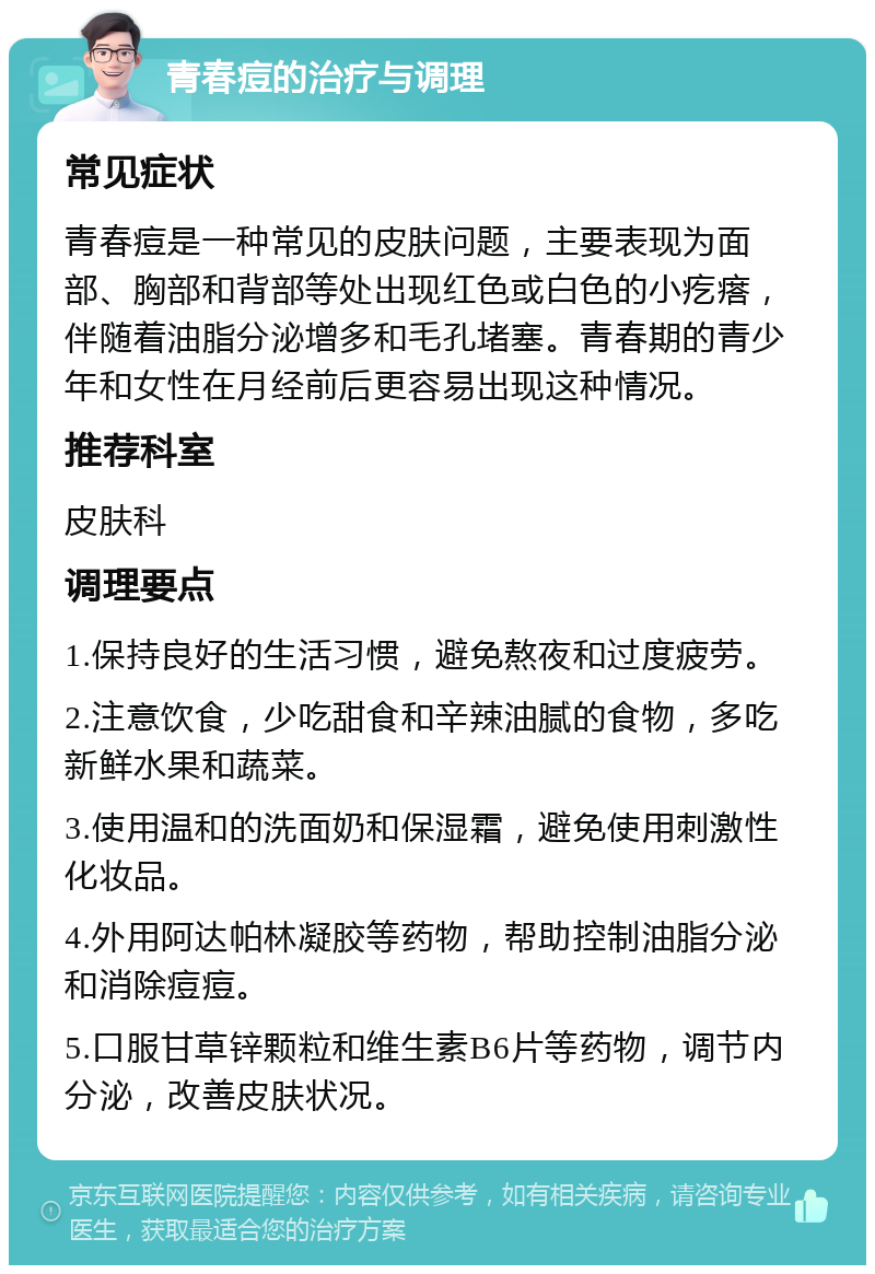 青春痘的治疗与调理 常见症状 青春痘是一种常见的皮肤问题，主要表现为面部、胸部和背部等处出现红色或白色的小疙瘩，伴随着油脂分泌增多和毛孔堵塞。青春期的青少年和女性在月经前后更容易出现这种情况。 推荐科室 皮肤科 调理要点 1.保持良好的生活习惯，避免熬夜和过度疲劳。 2.注意饮食，少吃甜食和辛辣油腻的食物，多吃新鲜水果和蔬菜。 3.使用温和的洗面奶和保湿霜，避免使用刺激性化妆品。 4.外用阿达帕林凝胶等药物，帮助控制油脂分泌和消除痘痘。 5.口服甘草锌颗粒和维生素B6片等药物，调节内分泌，改善皮肤状况。