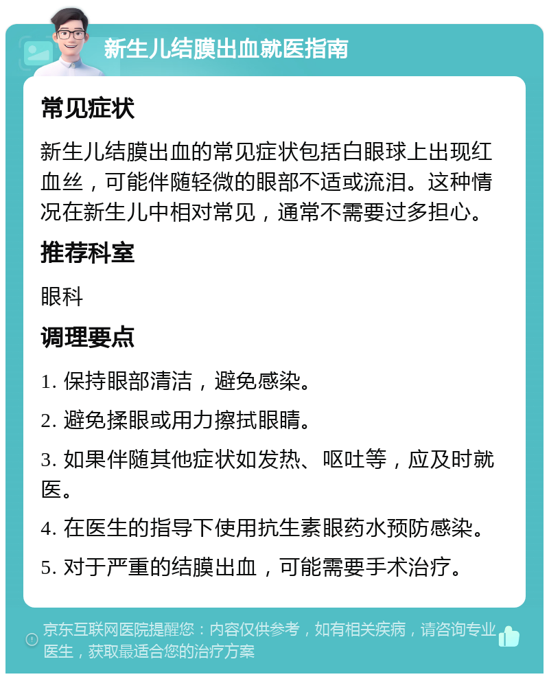 新生儿结膜出血就医指南 常见症状 新生儿结膜出血的常见症状包括白眼球上出现红血丝，可能伴随轻微的眼部不适或流泪。这种情况在新生儿中相对常见，通常不需要过多担心。 推荐科室 眼科 调理要点 1. 保持眼部清洁，避免感染。 2. 避免揉眼或用力擦拭眼睛。 3. 如果伴随其他症状如发热、呕吐等，应及时就医。 4. 在医生的指导下使用抗生素眼药水预防感染。 5. 对于严重的结膜出血，可能需要手术治疗。