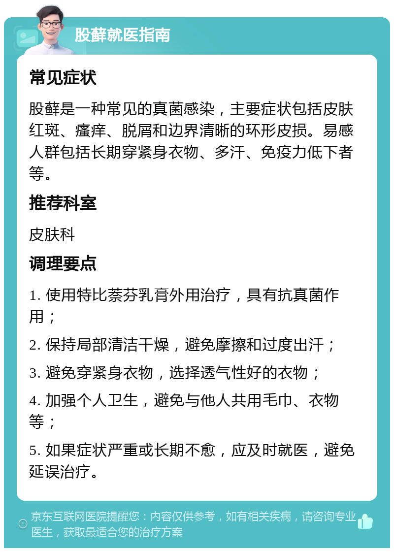 股藓就医指南 常见症状 股藓是一种常见的真菌感染，主要症状包括皮肤红斑、瘙痒、脱屑和边界清晰的环形皮损。易感人群包括长期穿紧身衣物、多汗、免疫力低下者等。 推荐科室 皮肤科 调理要点 1. 使用特比萘芬乳膏外用治疗，具有抗真菌作用； 2. 保持局部清洁干燥，避免摩擦和过度出汗； 3. 避免穿紧身衣物，选择透气性好的衣物； 4. 加强个人卫生，避免与他人共用毛巾、衣物等； 5. 如果症状严重或长期不愈，应及时就医，避免延误治疗。