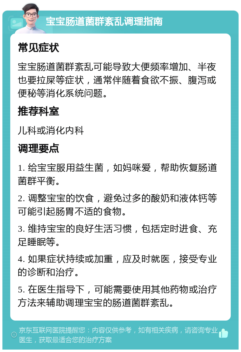 宝宝肠道菌群紊乱调理指南 常见症状 宝宝肠道菌群紊乱可能导致大便频率增加、半夜也要拉屎等症状，通常伴随着食欲不振、腹泻或便秘等消化系统问题。 推荐科室 儿科或消化内科 调理要点 1. 给宝宝服用益生菌，如妈咪爱，帮助恢复肠道菌群平衡。 2. 调整宝宝的饮食，避免过多的酸奶和液体钙等可能引起肠胃不适的食物。 3. 维持宝宝的良好生活习惯，包括定时进食、充足睡眠等。 4. 如果症状持续或加重，应及时就医，接受专业的诊断和治疗。 5. 在医生指导下，可能需要使用其他药物或治疗方法来辅助调理宝宝的肠道菌群紊乱。