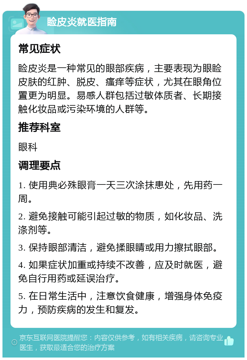 睑皮炎就医指南 常见症状 睑皮炎是一种常见的眼部疾病，主要表现为眼睑皮肤的红肿、脱皮、瘙痒等症状，尤其在眼角位置更为明显。易感人群包括过敏体质者、长期接触化妆品或污染环境的人群等。 推荐科室 眼科 调理要点 1. 使用典必殊眼膏一天三次涂抹患处，先用药一周。 2. 避免接触可能引起过敏的物质，如化妆品、洗涤剂等。 3. 保持眼部清洁，避免揉眼睛或用力擦拭眼部。 4. 如果症状加重或持续不改善，应及时就医，避免自行用药或延误治疗。 5. 在日常生活中，注意饮食健康，增强身体免疫力，预防疾病的发生和复发。