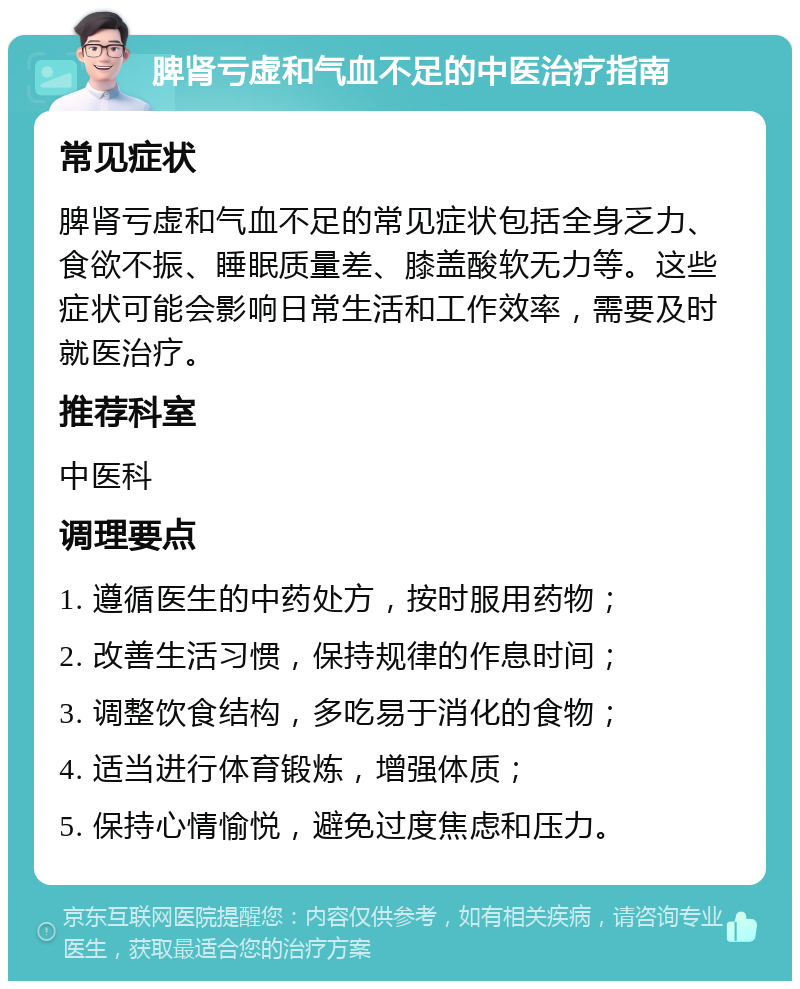 脾肾亏虚和气血不足的中医治疗指南 常见症状 脾肾亏虚和气血不足的常见症状包括全身乏力、食欲不振、睡眠质量差、膝盖酸软无力等。这些症状可能会影响日常生活和工作效率，需要及时就医治疗。 推荐科室 中医科 调理要点 1. 遵循医生的中药处方，按时服用药物； 2. 改善生活习惯，保持规律的作息时间； 3. 调整饮食结构，多吃易于消化的食物； 4. 适当进行体育锻炼，增强体质； 5. 保持心情愉悦，避免过度焦虑和压力。