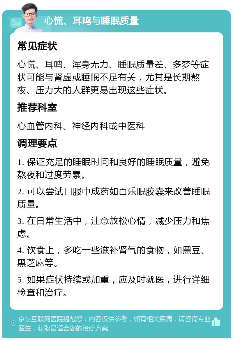 心慌、耳鸣与睡眠质量 常见症状 心慌、耳鸣、浑身无力、睡眠质量差、多梦等症状可能与肾虚或睡眠不足有关，尤其是长期熬夜、压力大的人群更易出现这些症状。 推荐科室 心血管内科、神经内科或中医科 调理要点 1. 保证充足的睡眠时间和良好的睡眠质量，避免熬夜和过度劳累。 2. 可以尝试口服中成药如百乐眠胶囊来改善睡眠质量。 3. 在日常生活中，注意放松心情，减少压力和焦虑。 4. 饮食上，多吃一些滋补肾气的食物，如黑豆、黑芝麻等。 5. 如果症状持续或加重，应及时就医，进行详细检查和治疗。