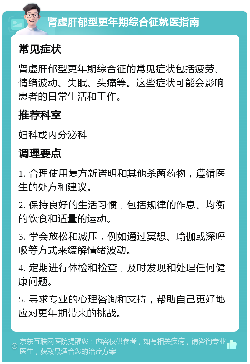 肾虚肝郁型更年期综合征就医指南 常见症状 肾虚肝郁型更年期综合征的常见症状包括疲劳、情绪波动、失眠、头痛等。这些症状可能会影响患者的日常生活和工作。 推荐科室 妇科或内分泌科 调理要点 1. 合理使用复方新诺明和其他杀菌药物，遵循医生的处方和建议。 2. 保持良好的生活习惯，包括规律的作息、均衡的饮食和适量的运动。 3. 学会放松和减压，例如通过冥想、瑜伽或深呼吸等方式来缓解情绪波动。 4. 定期进行体检和检查，及时发现和处理任何健康问题。 5. 寻求专业的心理咨询和支持，帮助自己更好地应对更年期带来的挑战。