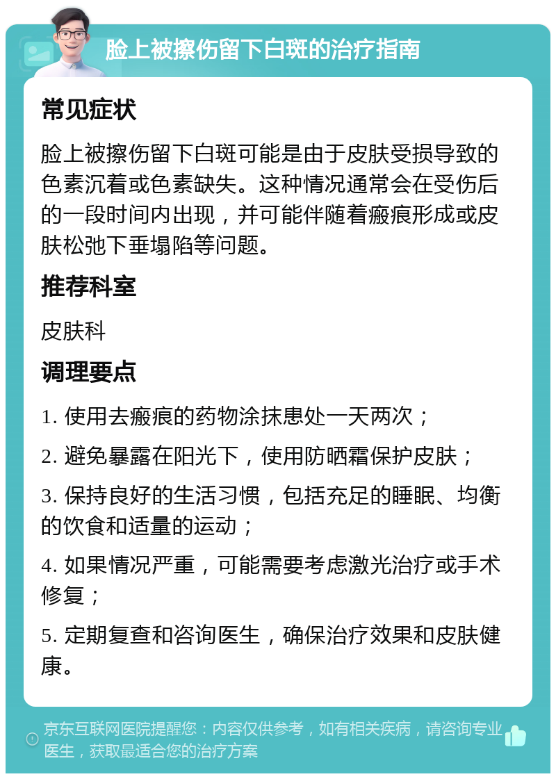 脸上被擦伤留下白斑的治疗指南 常见症状 脸上被擦伤留下白斑可能是由于皮肤受损导致的色素沉着或色素缺失。这种情况通常会在受伤后的一段时间内出现，并可能伴随着瘢痕形成或皮肤松弛下垂塌陷等问题。 推荐科室 皮肤科 调理要点 1. 使用去瘢痕的药物涂抹患处一天两次； 2. 避免暴露在阳光下，使用防晒霜保护皮肤； 3. 保持良好的生活习惯，包括充足的睡眠、均衡的饮食和适量的运动； 4. 如果情况严重，可能需要考虑激光治疗或手术修复； 5. 定期复查和咨询医生，确保治疗效果和皮肤健康。