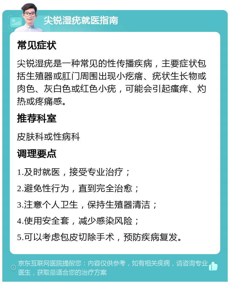 尖锐湿疣就医指南 常见症状 尖锐湿疣是一种常见的性传播疾病，主要症状包括生殖器或肛门周围出现小疙瘩、疣状生长物或肉色、灰白色或红色小疣，可能会引起瘙痒、灼热或疼痛感。 推荐科室 皮肤科或性病科 调理要点 1.及时就医，接受专业治疗； 2.避免性行为，直到完全治愈； 3.注意个人卫生，保持生殖器清洁； 4.使用安全套，减少感染风险； 5.可以考虑包皮切除手术，预防疾病复发。