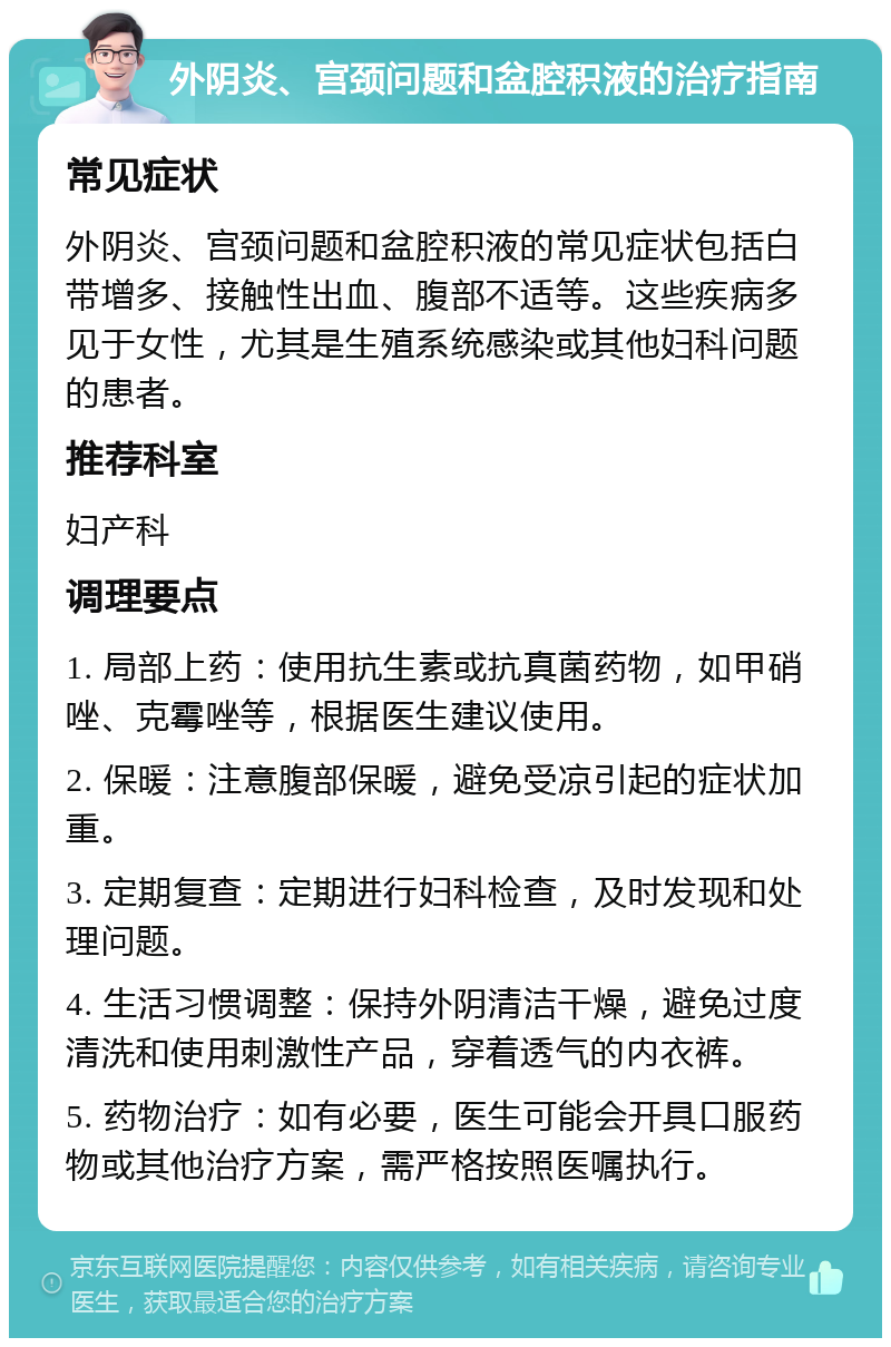 外阴炎、宫颈问题和盆腔积液的治疗指南 常见症状 外阴炎、宫颈问题和盆腔积液的常见症状包括白带增多、接触性出血、腹部不适等。这些疾病多见于女性，尤其是生殖系统感染或其他妇科问题的患者。 推荐科室 妇产科 调理要点 1. 局部上药：使用抗生素或抗真菌药物，如甲硝唑、克霉唑等，根据医生建议使用。 2. 保暖：注意腹部保暖，避免受凉引起的症状加重。 3. 定期复查：定期进行妇科检查，及时发现和处理问题。 4. 生活习惯调整：保持外阴清洁干燥，避免过度清洗和使用刺激性产品，穿着透气的内衣裤。 5. 药物治疗：如有必要，医生可能会开具口服药物或其他治疗方案，需严格按照医嘱执行。