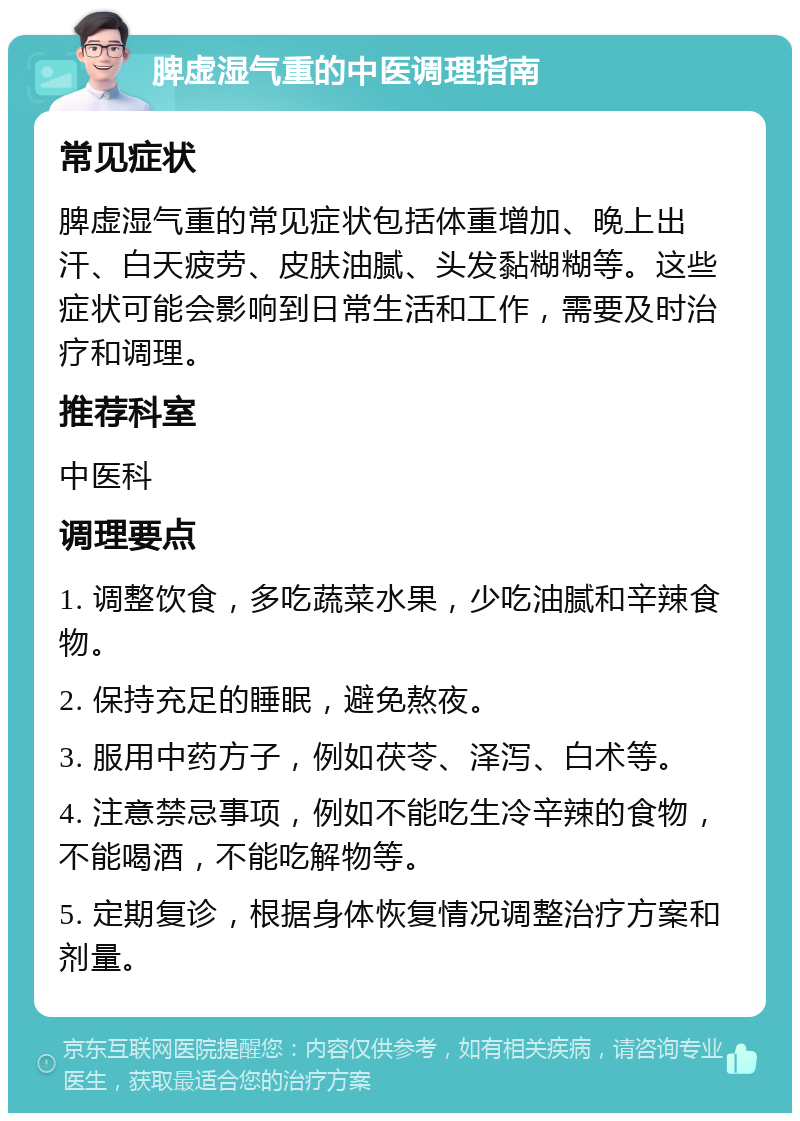 脾虚湿气重的中医调理指南 常见症状 脾虚湿气重的常见症状包括体重增加、晚上出汗、白天疲劳、皮肤油腻、头发黏糊糊等。这些症状可能会影响到日常生活和工作，需要及时治疗和调理。 推荐科室 中医科 调理要点 1. 调整饮食，多吃蔬菜水果，少吃油腻和辛辣食物。 2. 保持充足的睡眠，避免熬夜。 3. 服用中药方子，例如茯苓、泽泻、白术等。 4. 注意禁忌事项，例如不能吃生冷辛辣的食物，不能喝酒，不能吃解物等。 5. 定期复诊，根据身体恢复情况调整治疗方案和剂量。