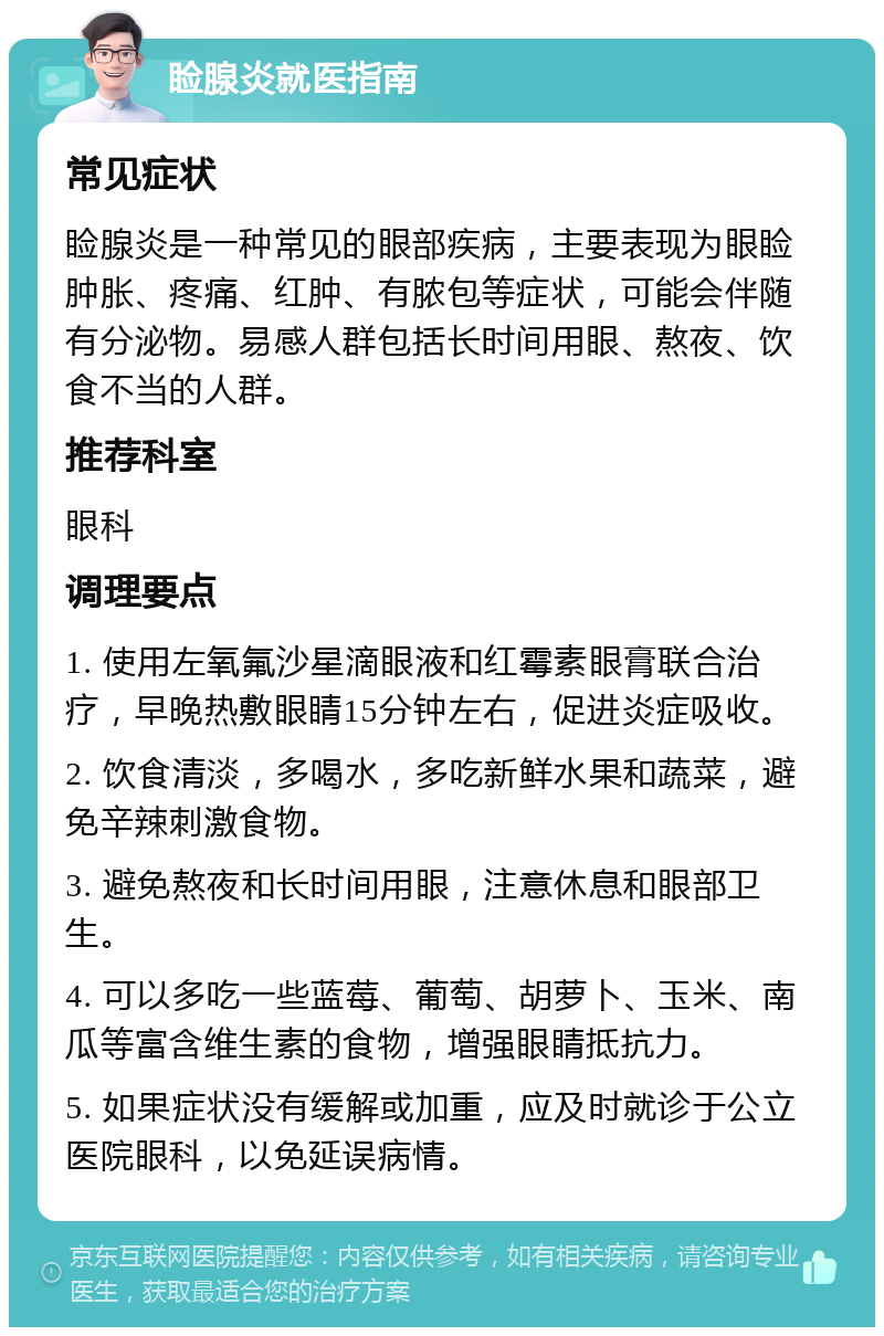 睑腺炎就医指南 常见症状 睑腺炎是一种常见的眼部疾病，主要表现为眼睑肿胀、疼痛、红肿、有脓包等症状，可能会伴随有分泌物。易感人群包括长时间用眼、熬夜、饮食不当的人群。 推荐科室 眼科 调理要点 1. 使用左氧氟沙星滴眼液和红霉素眼膏联合治疗，早晚热敷眼睛15分钟左右，促进炎症吸收。 2. 饮食清淡，多喝水，多吃新鲜水果和蔬菜，避免辛辣刺激食物。 3. 避免熬夜和长时间用眼，注意休息和眼部卫生。 4. 可以多吃一些蓝莓、葡萄、胡萝卜、玉米、南瓜等富含维生素的食物，增强眼睛抵抗力。 5. 如果症状没有缓解或加重，应及时就诊于公立医院眼科，以免延误病情。