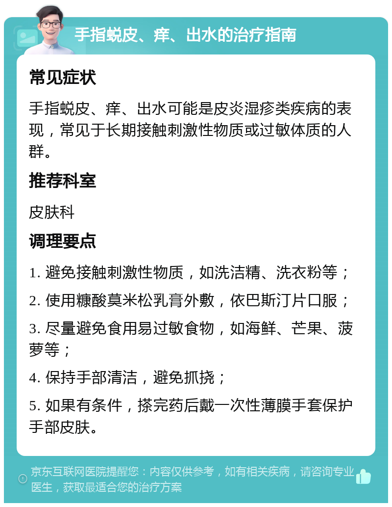 手指蜕皮、痒、出水的治疗指南 常见症状 手指蜕皮、痒、出水可能是皮炎湿疹类疾病的表现，常见于长期接触刺激性物质或过敏体质的人群。 推荐科室 皮肤科 调理要点 1. 避免接触刺激性物质，如洗洁精、洗衣粉等； 2. 使用糠酸莫米松乳膏外敷，依巴斯汀片口服； 3. 尽量避免食用易过敏食物，如海鲜、芒果、菠萝等； 4. 保持手部清洁，避免抓挠； 5. 如果有条件，搽完药后戴一次性薄膜手套保护手部皮肤。