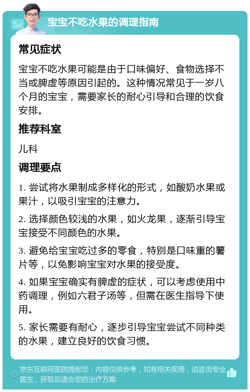 宝宝不吃水果的调理指南 常见症状 宝宝不吃水果可能是由于口味偏好、食物选择不当或脾虚等原因引起的。这种情况常见于一岁八个月的宝宝，需要家长的耐心引导和合理的饮食安排。 推荐科室 儿科 调理要点 1. 尝试将水果制成多样化的形式，如酸奶水果或果汁，以吸引宝宝的注意力。 2. 选择颜色较浅的水果，如火龙果，逐渐引导宝宝接受不同颜色的水果。 3. 避免给宝宝吃过多的零食，特别是口味重的薯片等，以免影响宝宝对水果的接受度。 4. 如果宝宝确实有脾虚的症状，可以考虑使用中药调理，例如六君子汤等，但需在医生指导下使用。 5. 家长需要有耐心，逐步引导宝宝尝试不同种类的水果，建立良好的饮食习惯。